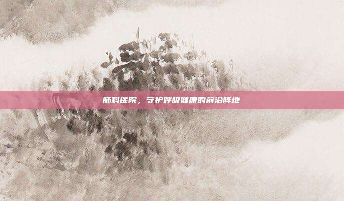肺科医院，守护呼吸健康的前沿阵地