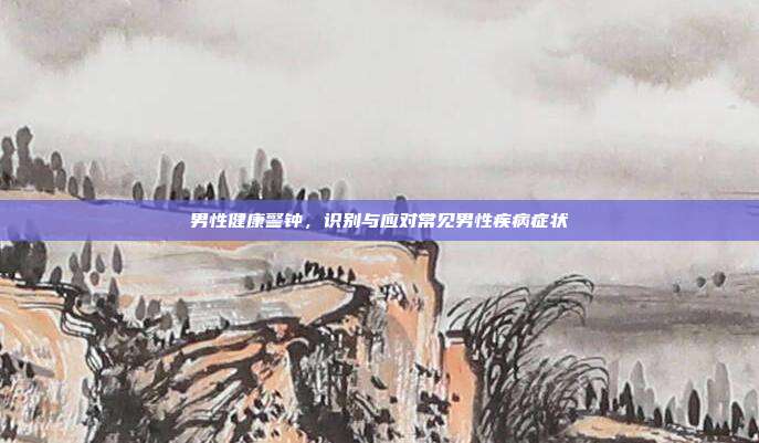 男性健康警钟，识别与应对常见男性疾病症状