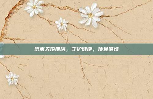济南天伦医院，守护健康，传递温情