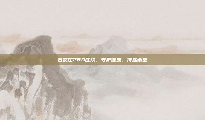 石家庄260医院，守护健康，传递希望