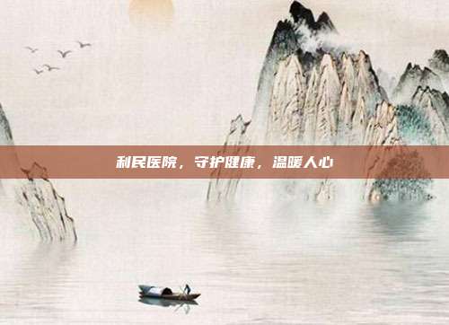 利民医院，守护健康，温暖人心