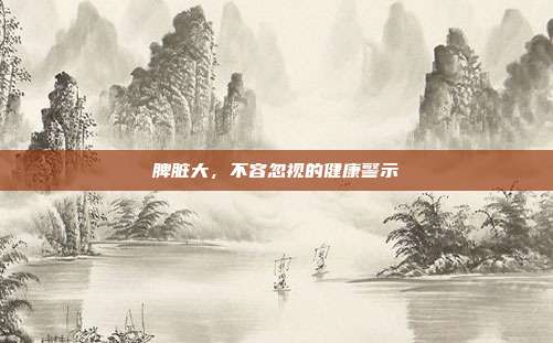 脾脏大，不容忽视的健康警示