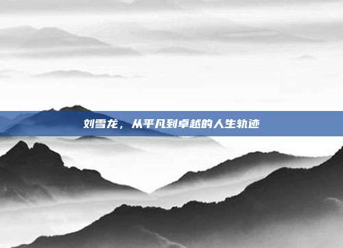 刘雪龙,从平凡到卓越的人生轨迹