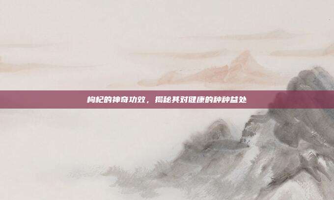 枸杞的神奇功效,揭秘其对健康的种种益处