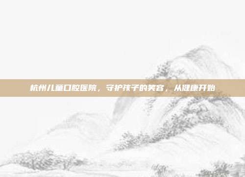 杭州儿童口腔医院，守护孩子的笑容，从健康开始
