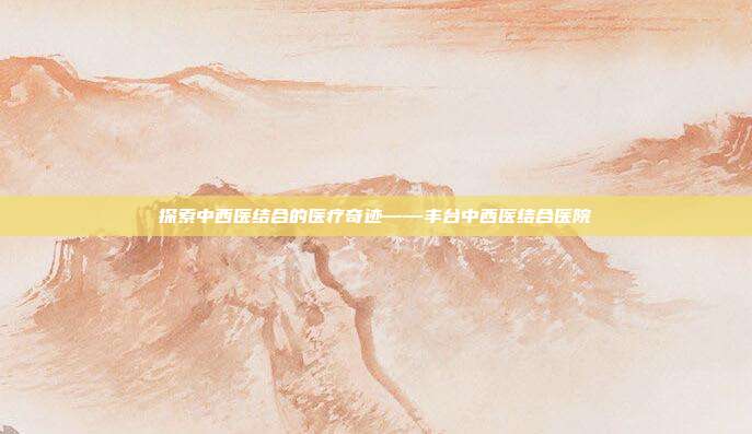 探索中西医结合的医疗奇迹——丰台中西医结合医院