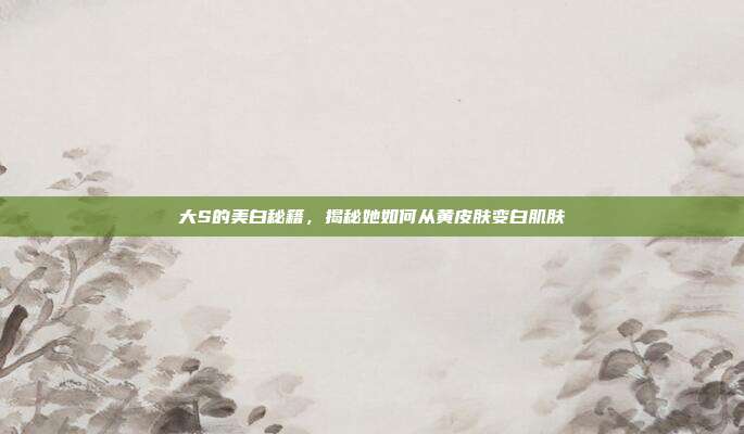 大S的美白秘籍，揭秘她如何从黄皮肤变白肌肤