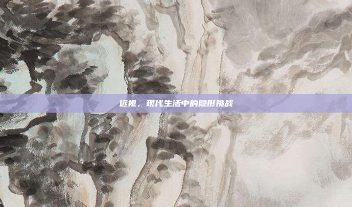 远视,现代生活中的隐形挑战