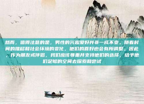 然而,值得注意的是,男性的兴趣爱好并非一成不变。随着时间的推移和社会环境的变化,他们的喜好也会有所调整。因此,作为朋友或伴侣,我们应该尊重并支持他们的选择,给予他们足够的空间去探索和尝试