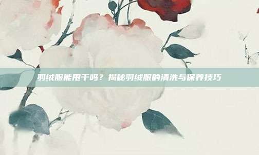 羽绒服能甩干吗？揭秘羽绒服的清洗与保养技巧