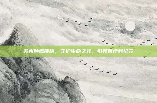 苏州肿瘤医院,守护生命之光,引领医疗新纪元