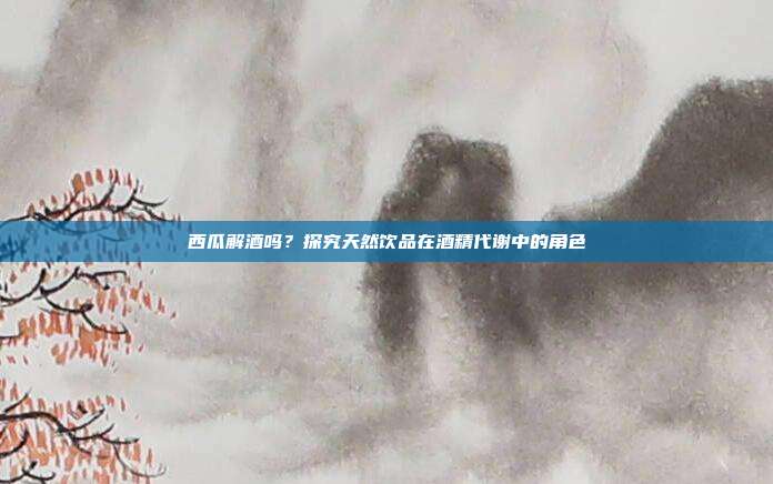 西瓜解酒吗?探究天然饮品在酒精代谢中的角色