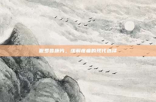 吡罗昔康片,缓解疼痛的现代选择