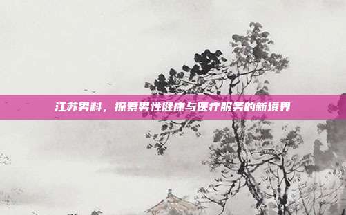 江苏男科,探索男性健康与医疗服务的新境界