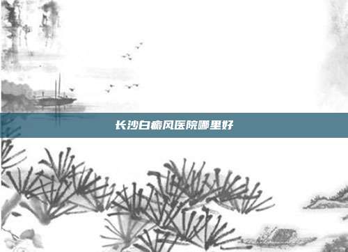 长沙白癜风医院哪里好