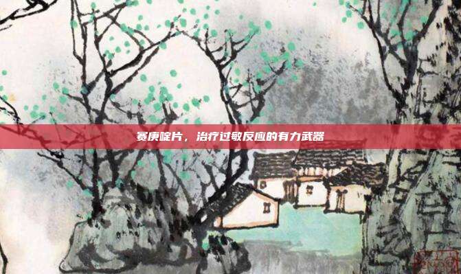 赛庚啶片，治疗过敏反应的有力武器