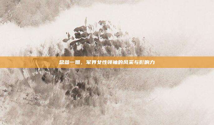 总参一姐,军界女性领袖的风采与影响力