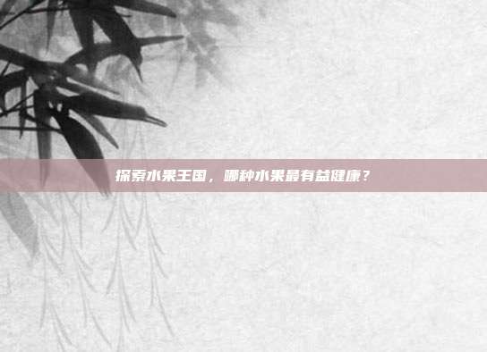 探索水果王国，哪种水果最有益健康？