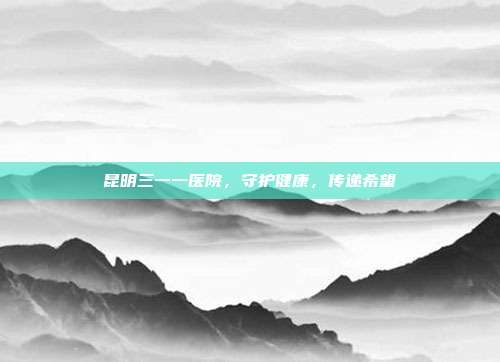 昆明三一一医院，守护健康，传递希望