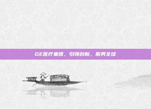 GE医疗集团,引领创新,服务全球