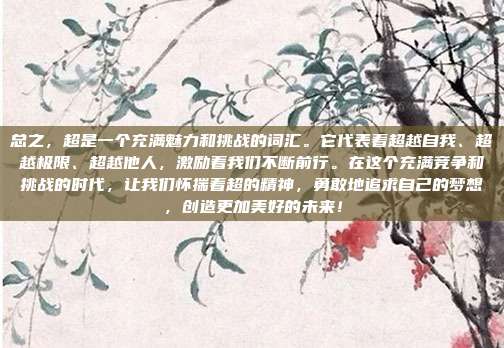 总之,超是一个充满魅力和挑战的词汇。它代表着超越自我、超越极限、超越他人,激励着我们不断前行。在这个充满竞争和挑战的时代,让我们怀揣着超的精神,勇敢地追求自己的梦想,创造更加美好的未来!
