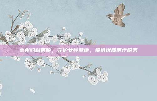 泉州妇科医院，守护女性健康，提供优质医疗服务