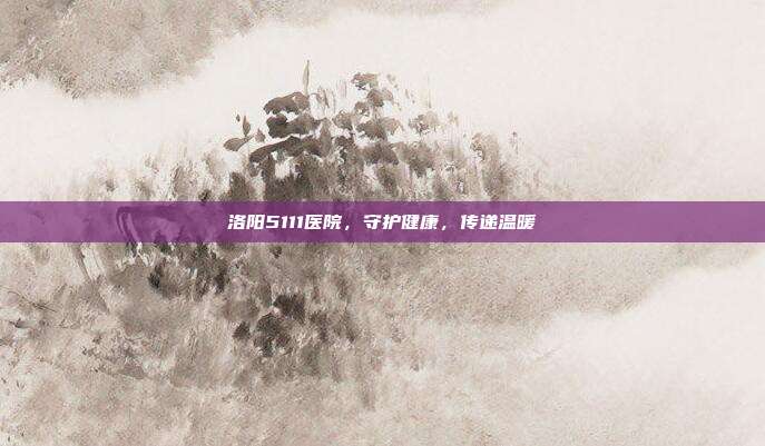 洛阳5111医院，守护健康，传递温暖