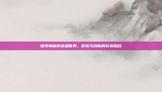 探索神秘的泡酒世界,传统与创新的完美融合