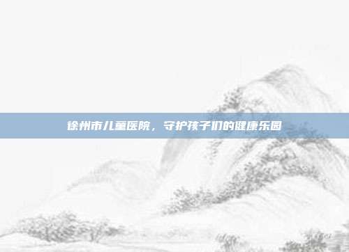 徐州市儿童医院,守护孩子们的健康乐园