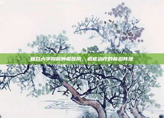 复旦大学附属肿瘤医院,癌症治疗的前沿阵地