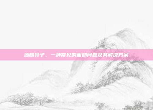 酒糟鼻子,一种常见的面部问题及其解决方案