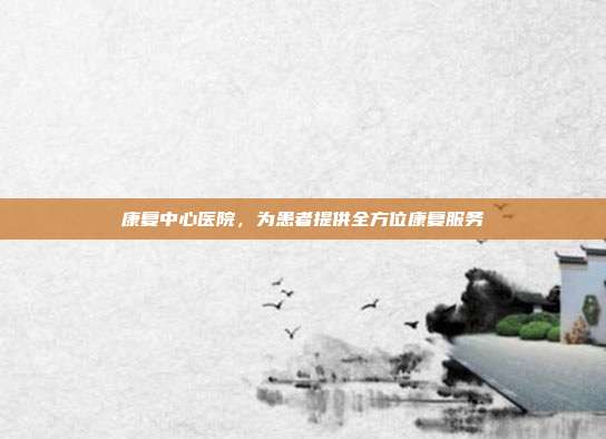 康复中心医院,为患者提供全方位康复服务