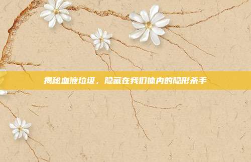 揭秘血液垃圾,隐藏在我们体内的隐形杀手