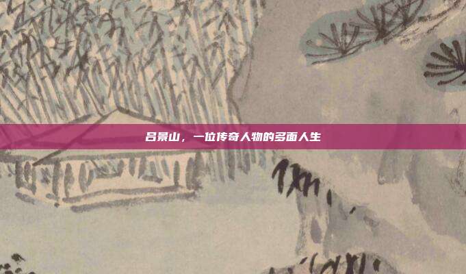 吕景山，一位传奇人物的多面人生