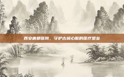 西安唐都医院,守护古城心脏的医疗堡垒