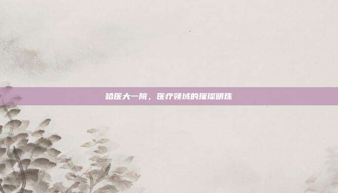 哈医大一院,医疗领域的璀璨明珠