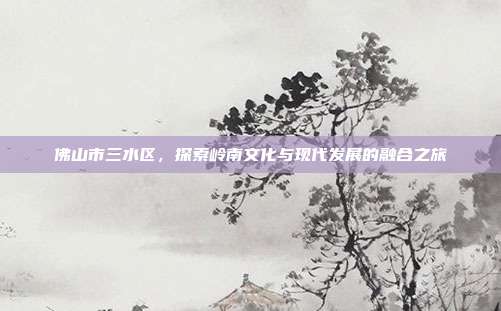 佛山市三水区，探索岭南文化与现代发展的融合之旅