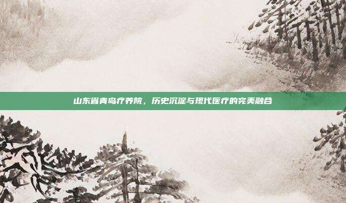 山东省青岛疗养院,历史沉淀与现代医疗的完美融合