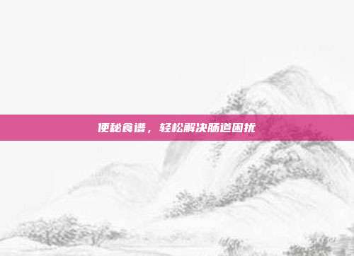 便秘食谱,轻松解决肠道困扰