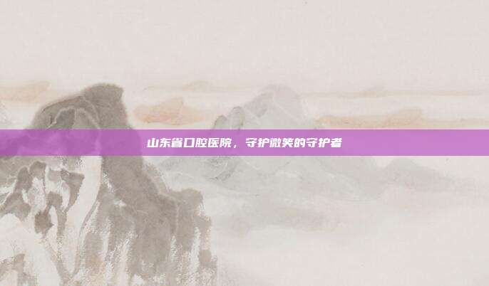 山东省口腔医院,守护微笑的守护者