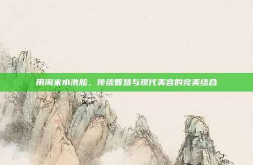 用淘米水洗脸，传统智慧与现代美容的完美结合