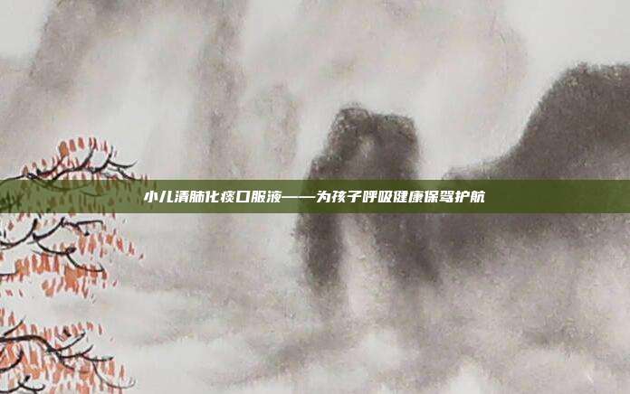 小儿清肺化痰口服液——为孩子呼吸健康保驾护航