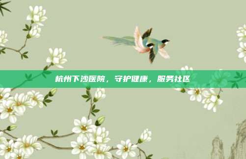 杭州下沙医院，守护健康，服务社区