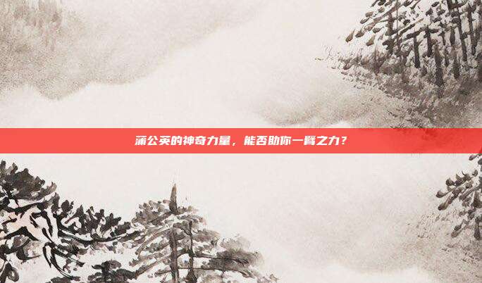 蒲公英的神奇力量,能否助你一臂之力?