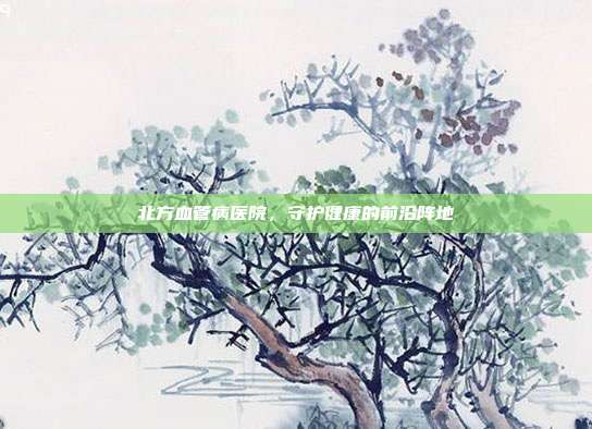 北方血管病医院,守护健康的前沿阵地