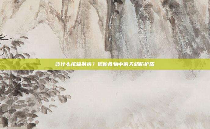吃什么排辐射快？揭秘食物中的天然防护盾