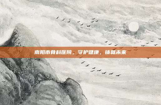 南阳市骨科医院，守护健康，铸就未来