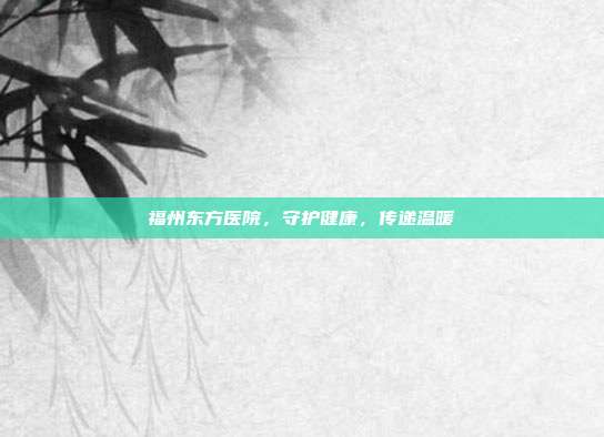 福州东方医院,守护健康,传递温暖