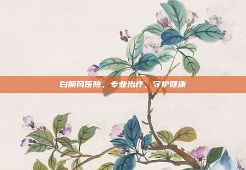 白颠风医院，专业治疗，守护健康