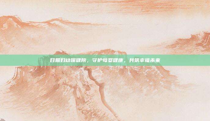 日照妇幼保健院,守护母婴健康,共筑幸福未来
